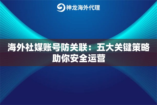 海外社媒账号防关联：五大关键策略助你安全运营