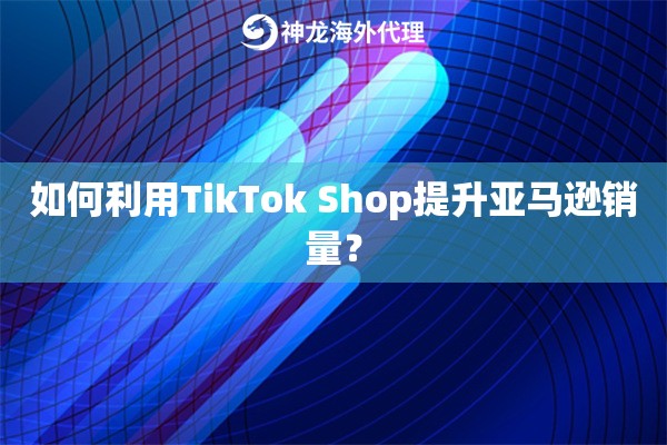 如何利用TikTok Shop提升亚马逊销量？