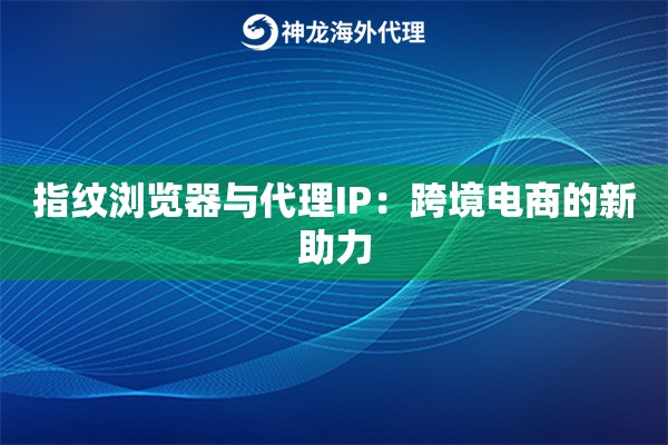 指纹浏览器与代理IP：跨境电商的新助力