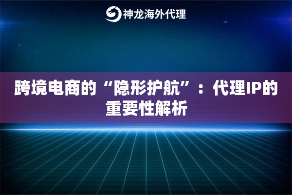 跨境电商的“隐形护航”：代理IP的重要性解析