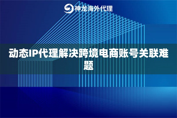 动态IP代理解决跨境电商账号关联难题