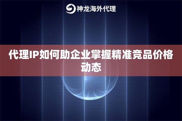 代理IP如何助企业掌握精准竞品价格动态