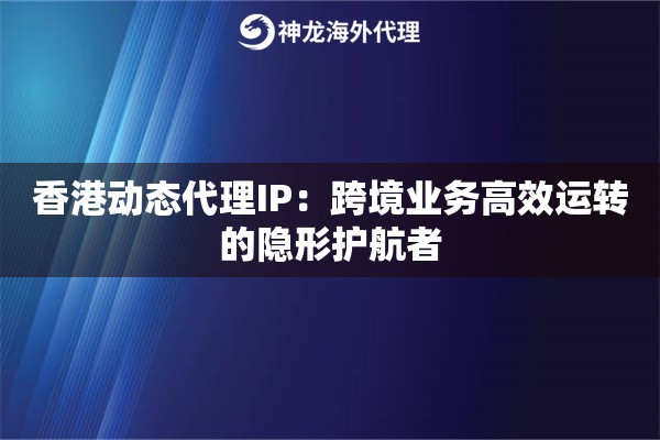 香港动态代理IP：跨境业务高效运转的隐形护航者