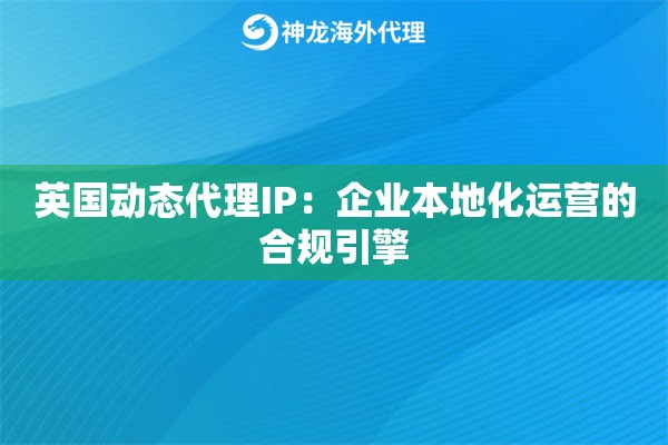 英国动态代理IP：企业本地化运营的合规引擎