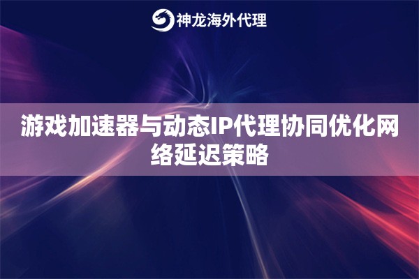 游戏加速器与动态IP代理协同优化网络延迟策略