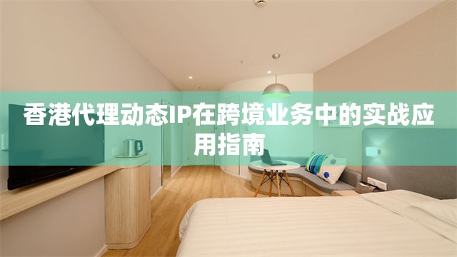 香港代理动态IP在跨境业务中的实战应用指南