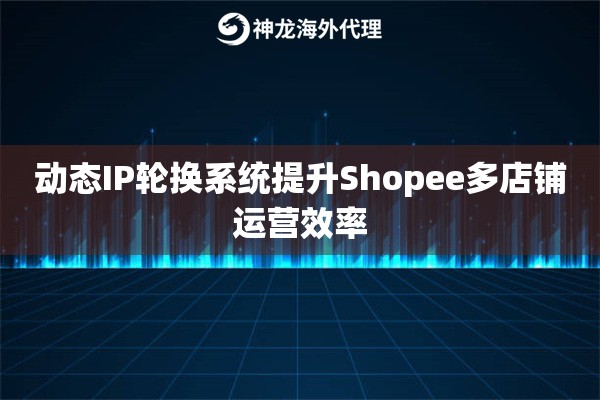 动态IP轮换系统提升Shopee多店铺运营效率