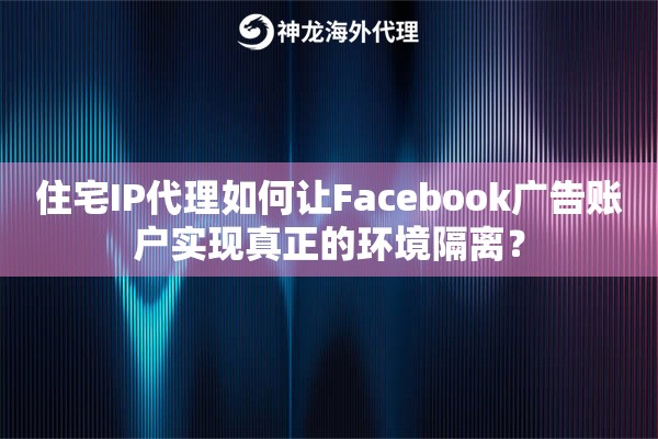 住宅IP代理如何让Facebook广告账户实现真正的环境隔离？