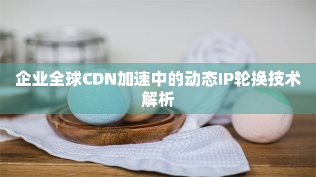 企业全球CDN加速中的动态IP轮换技术解析