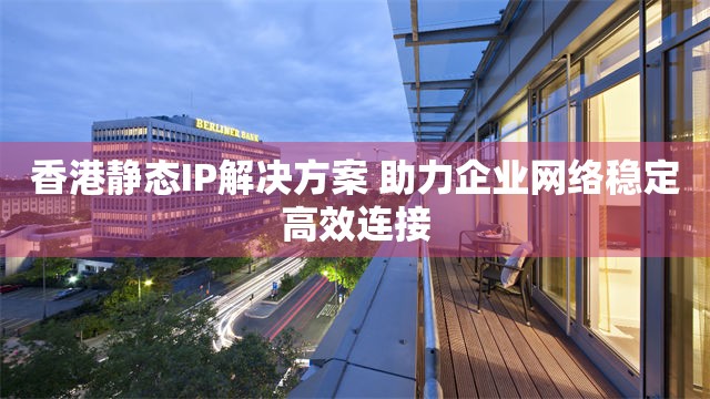 香港静态IP解决方案 助企业网络稳定高效连接