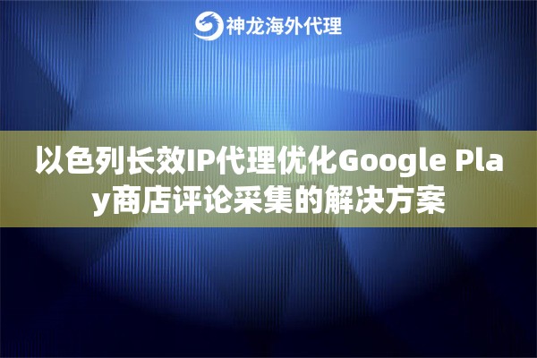 以色列长效IP代理优化Google Play商店评论采集的解决方案