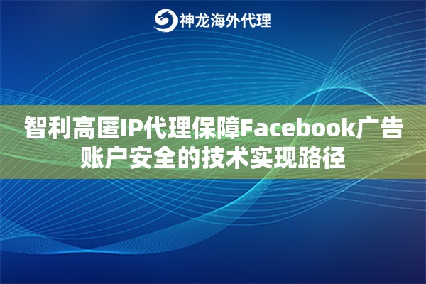 智利高匿IP代理保障Facebook广告账户安全的技术实现路径