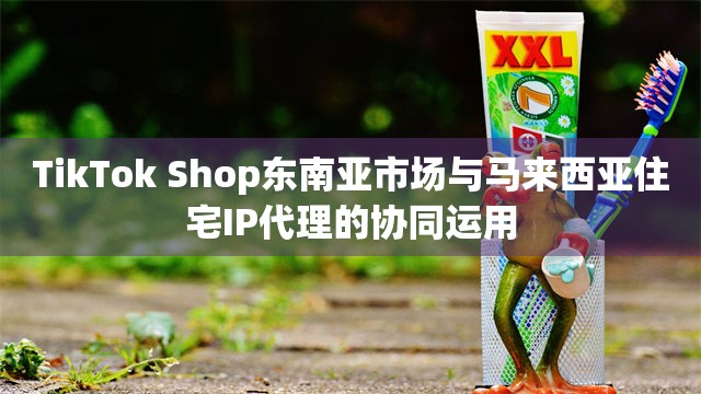 TikTok Shop东南亚市场与马来西亚住宅IP代理的协同运用