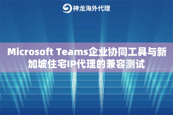 Microsoft Teams企业协同工具与新加坡住宅IP代理的兼容测试