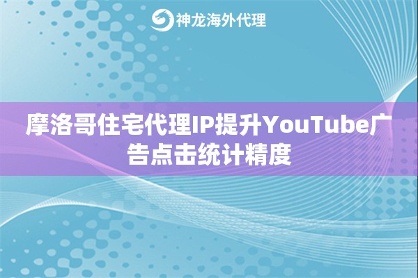 摩洛哥住宅代理IP提升YouTube广告点击统计精度